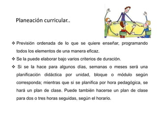 Planeación curricular..


 Previsión ordenada de lo que se quiere enseñar, programando
  todos los elementos de una manera eficaz.
 Se la puede elaborar bajo varios criterios de duración.
 Si se la hace para algunos días, semanas o meses será una
  planificación didáctica por unidad, bloque o módulo según
  corresponda; mientras que si se planifica por hora pedagógica, se
  hará un plan de clase. Puede también hacerse un plan de clase
  para dos o tres horas seguidas, según el horario.
 