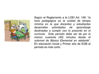 Según el Reglamento a la LOEI Art. 149, “la
hora pedagógica es la unidad de tiempo
mínima en la que docentes y estudiantes
desarrollan actividades de aprendizaje
destinadas a cumplir con lo prescrito en el
currículo. Este período debe ser de por lo
menos cuarenta (40) minutos desde el
subnivel de Básica Elemental en adelante”.
En educación inicial y Primer año de EGB el
período es más corto.