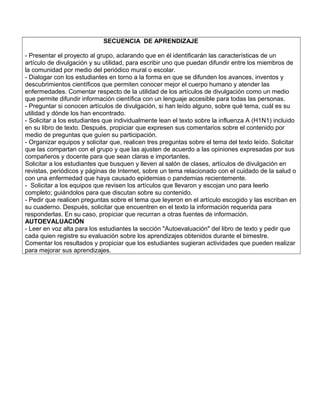 SECUENCIA DE APRENDIZAJE
- Presentar el proyecto al grupo, aclarando que en él identificarán las características de un
artículo de divulgación y su utilidad, para escribir uno que puedan difundir entre los miembros de
la comunidad por medio del periódico mural o escolar.
- Dialogar con los estudiantes en torno a la forma en que se difunden los avances, inventos y
descubrimientos científicos que permiten conocer mejor el cuerpo humano y atender las
enfermedades. Comentar respecto de la utilidad de los artículos de divulgación como un medio
que permite difundir información científica con un lenguaje accesible para todas las personas.
- Preguntar si conocen artículos de divulgación, si han leído alguno, sobre qué tema, cuál es su
utilidad y dónde los han encontrado.
- Solicitar a los estudiantes que individualmente lean el texto sobre la influenza A (H1N1) incluido
en su libro de texto. Después, propiciar que expresen sus comentarios sobre el contenido por
medio de preguntas que guíen su participación.
- Organizar equipos y solicitar que, realicen tres preguntas sobre el tema del texto leído. Solicitar
que las compartan con el grupo y que las ajusten de acuerdo a las opiniones expresadas por sus
compañeros y docente para que sean claras e importantes.
Solicitar a los estudiantes que busquen y lleven al salón de clases, artículos de divulgación en
revistas, periódicos y páginas de Internet, sobre un tema relacionado con el cuidado de la salud o
con una enfermedad que haya causado epidemias o pandemias recientemente.
- Solicitar a los equipos que revisen los artículos que llevaron y escojan uno para leerlo
completo; guiándolos para que discutan sobre su contenido.
- Pedir que realicen preguntas sobre el tema que leyeron en el artículo escogido y las escriban en
su cuaderno. Después, solicitar que encuentren en el texto la información requerida para
responderlas. En su caso, propiciar que recurran a otras fuentes de información.
AUTOEVALUACIÓN
- Leer en voz alta para los estudiantes la sección "Autoevaluación" del libro de texto y pedir que
cada quien registre su evaluación sobre los aprendizajes obtenidos durante el bimestre.
Comentar los resultados y propiciar que los estudiantes sugieran actividades que pueden realizar
para mejorar sus aprendizajes.
 