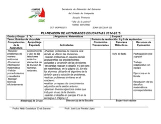 Secretaría de Educación del Gobierno 
del Estado de Campeche 
Escuela Primaria 
“año de la patria” 
TURNO MATUTINO 
CCT 04DPR0327X ZONA ESCOLAR 022 
PLANEACION DE ACTIVIDADES EDUCATIVAS 2014-2015 
Grado y Grupo 5 ”A” Asignatura: Matemáticas Bloque: I 
Tema: Bolsitas de chocolate Periodo de realización: 8 y 9 de septiembre 
Competencias 
de la 
Asignatura 
Aprendizaje 
Esperado 
Actividades 
Contenidos 
Transversales 
Recursos 
Didácticos 
Recursos de 
Evaluación 
-Resolver 
problemas de 
manera 
autónoma 
-Comunicar 
información 
matemática 
-Validar 
procedimientos 
y resultados 
-Manejar 
técnicas 
eficientemente 
Conocimiento 
y uso de las 
relaciones 
entre los 
elementos de 
la división de 
números 
naturales. 
-Plantear problemas de manera oral 
donde se utilicen las divisiones. 
-realizar problemas en equipos donde 
analizaremos los procedimientos 
utilizados y la función de las divisiones 
-en parejas realizar el desafío #5 del libro 
de matemáticas en la página 16. En ella 
los alumnos utilizarán el algoritmo de la 
división para la solución de problemas. 
-realizar problemas similares en el 
cuaderno. 
-realizar un repaso de conocimientos 
adquiridos en la sesión anterior. 
-plantear diversos ejercicios orales que 
incluyen el uso de la división. 
-realizar el desafío en parejas #5 en la 
consigna 2. Página 17 
-libro de texto 
Participación oral 
y grupal 
Trabajo 
colaborativo en 
equipo 
Ejercicios en la 
libreta 
Resolución de los 
desafíos 
matemáticos 
correspondientes 
Maestro(a) de Grupo 
____________________________________ 
Profra. Nelly Guadalupe Chab Saravia 
Director (a) de la Escuela 
__________________________________ 
Profr. José Luis Peralta López 
Supervisor escolar 
____________________________________ 
 