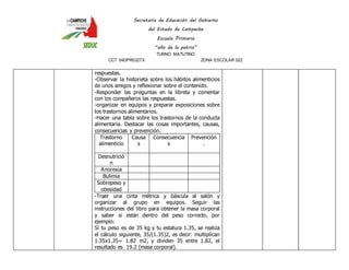Secretaría de Educación del Gobierno 
del Estado de Campeche 
Escuela Primaria 
“año de la patria” 
TURNO MATUTINO 
CCT 04DPR0327X ZONA ESCOLAR 022 
respuestas. 
-Observar la historieta sobre los hábitos alimenticios 
de unos amigos y reflexionar sobre el contenido. 
-Responder las preguntas en la libreta y comentar 
con los compañeros las respuestas. 
-organizar en equipos y preparar exposiciones sobre 
los trastornos alimentarios. 
-Hacer una tabla sobre los trastornos de la conducta 
alimentaria. Destacar las cosas importantes, causas, 
consecuencias y prevención. 
Trastorno 
alimenticio 
Causa 
s 
Consecuencia 
s 
Prevención 
. 
Desnutrició 
n 
Anorexia 
Bulimia 
Sobrepeso y 
obesidad 
-Traer una cinta métrica y báscula al salón y 
organizar al grupo en equipos. Seguir las 
instrucciones del libro para obtener la masa corporal 
y saber si están dentro del peso correcto, por 
ejemplo: 
Si tu peso es de 35 kg y tu estatura 1.35, se realiza 
el cálculo siguiente, 35/(1.35)2, es decir: multiplican 
1.35x1.35= 1.82 m2, y dividen 35 entre 1.82, el 
resultado es 19.2 (masa corporal). 
 