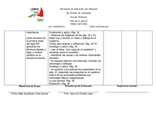 Secretaría de Educación del Gobierno 
del Estado de Campeche 
Escuela Primaria 
“año de la patria” 
TURNO MATUTINO 
CCT 04DPR0327X ZONA ESCOLAR 022 
importancia. 
Ubica procesos de 
la primera mitad 
del siglo XIX 
aplicando los 
términos década y 
siglo, y localiza 
cambios en la 
división territorial. 
Comprendo y aplico. Pág. 32 
Observar las imágenes de las pág. 32 y 33. 
Elegir una y escribir un relato o diálogo en el 
cuaderno. 
Temas para analizar y reflexionar. Pág. 34-37 
Investigo y valoro. Pág. 34 
eer el tema: “por culpa de un pastelero” y 
comentar sobre lo sucedido. 
Identificar las causas y los eventos importantes 
del texto. 
En equipos elaborar una historieta. Inventar los 
personajes y diálogos. 
Investigo y valoro. Pág. 36 
De acuerdo a los testimonios presentados en la 
pág. 37, responder las preguntas en el cuaderno 
acerca de los principales problemas que 
enfrentaba México independiente. 
Lo que aprendí. Pág. 38 
Evaluación. Pág. 40 
Maestro(a) de Grupo 
____________________________________ 
Profra. Nelly Guadalupe Chab Saravia 
Director (a) de la Escuela 
__________________________________ 
Profr. José Luis Peralta López 
Supervisor escolar 
____________________________________ 
 