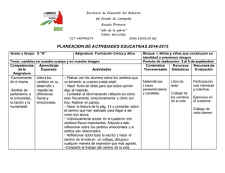Secretaría de Educación del Gobierno 
del Estado de Campeche 
Escuela Primaria 
“año de la patria” 
TURNO MATUTINO 
CCT 04DPR0327X ZONA ESCOLAR 022 
PLANEACION DE ACTIVIDADES EDUCATIVAS 2014-2015 
Grado y Grupo 5 ”A” Asignatura: Formación Cívica y ética Bloque: I. Niños y niñas que construyen su 
identidad y previenen riesgos 
Tema: cambios en nuestro cuerpo y en nuestra imagen Periodo de realización: 3 al 5 de septiembre 
Competencias 
de la 
Asignatura 
Aprendizaje 
Esperado 
Actividades 
Contenidos 
Transversales 
Recursos 
Didácticos 
Recursos de 
Evaluación 
-Conocimiento 
de sí mismo 
-Sentido de 
pertenencia a 
la comunidad, 
la nación y la 
humanidad. 
Valora los 
cambios en su 
desarrollo y 
respeta las 
diferencias 
físicas y 
emocionales. 
Platicar con los alumnos sobre los cambios que 
va teniendo su cuerpo a esta edad. 
Hacer lluvia de ideas para que todos opinen 
algo al respecto. 
Contestar el libro haciendo reflexión en cómo 
eran físicamente, emocionalmente y cómo son 
hoy. Realizar en pareja. 
Hacer la lectura de la pág. 15 y comentar sobre 
el camino que han realizado para llegar a ser 
como son ahora. 
Individualmente anotar en el cuaderno tres 
cambios físicos importantes. Adjunto a esto 
reflexionar sobre los cambios emocionales y si 
ambos van relacionados. 
Reflexionar sobre todo lo escrito y hacer el 
camino de la vida en un collage, dibujos o 
cualquier manera de expresión que más agrade. 
Compartir el trabajo del camino de la vida. 
Matemáticas: 
Líneas 
perpendiculares 
y paralelas. 
Libro de 
texto 
Collage de 
los cambios 
de la vida 
Participación 
oral individual 
y colectiva. 
Ejercicios en 
el cuaderno 
Collage de 
cada alumno 
 