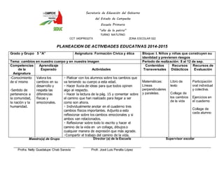 Secretaría de Educación del Gobierno 
del Estado de Campeche 
Escuela Primaria 
“año de la patria” 
TURNO MATUTINO 
CCT 04DPR0327X ZONA ESCOLAR 022 
PLANEACION DE ACTIVIDADES EDUCATIVAS 2014-2015 
Grado y Grupo 5 ”A” Asignatura: Formación Cívica y ética Bloque: I. Niños y niñas que construyen su 
identidad y previenen riesgos 
Tema: cambios en nuestro cuerpo y en nuestra imagen Periodo de realización: 8 al 12 de sep. 
Competencias 
de la 
Asignatura 
Aprendizaje 
Esperado 
Actividades 
Contenidos 
Transversales 
Recursos 
Didácticos 
Recursos de 
Evaluación 
-Conocimiento 
de sí mismo 
-Sentido de 
pertenencia a 
la comunidad, 
la nación y la 
humanidad. 
Valora los 
cambios en su 
desarrollo y 
respeta las 
diferencias 
físicas y 
emocionales. 
Platicar con los alumnos sobre los cambios que 
va teniendo su cuerpo a esta edad. 
Hacer lluvia de ideas para que todos opinen 
algo al respecto. 
Hacer la lectura de la pág. 15 y comentar sobre 
el camino que han realizado para llegar a ser 
como son ahora. 
Individualmente anotar en el cuaderno tres 
cambios físicos importantes. Adjunto a esto 
reflexionar sobre los cambios emocionales y si 
ambos van relacionados. 
Reflexionar sobre todo lo escrito y hacer el 
camino de la vida en un collage, dibujos o 
cualquier manera de expresión que más agrade. 
Compartir el trabajo del camino de la vida. 
Matemáticas: 
Líneas 
perpendiculares 
y paralelas. 
Libro de 
texto 
Collage de 
los cambios 
de la vida 
Participación 
oral individual 
y colectiva. 
Ejercicios en 
el cuaderno 
Collage de 
cada alumno 
Maestro(a) de Grupo 
____________________________________ 
Profra. Nelly Guadalupe Chab Saravia 
Director (a) de la Escuela 
__________________________________ 
Profr. José Luis Peralta López 
Supervisor escolar 
____________________________________ 
 