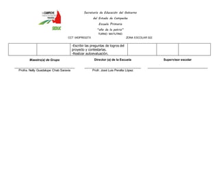 Secretaría de Educación del Gobierno 
del Estado de Campeche 
Escuela Primaria 
“año de la patria” 
TURNO MATUTINO 
CCT 04DPR0327X ZONA ESCOLAR 022 
-Escribir las preguntas de logros del 
proyecto y contestarlas. 
-Realizar autoevaluación. 
Maestro(a) de Grupo 
____________________________________ 
Profra. Nelly Guadalupe Chab Saravia 
Director (a) de la Escuela 
__________________________________ 
Profr. José Luis Peralta López 
Supervisor escolar 
____________________________________ 
 