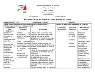 Secretaría de Educación del Gobierno 
del Estado de Campeche 
Escuela Primaria 
“año de la patria” 
TURNO MATUTINO 
CCT 04DPR0327X ZONA ESCOLAR 022 
PLANEACION DE ACTIVIDADES EDUCATIVAS 2014-2015 
Grado y Grupo 5 ”A” Asignatura: Español Bloque: I 
Tema: Elaborar y publicar anuncios publicitarios de productos o 
servicios que se ofrecen en la comunidad. 
Periodo de realización: 29 de sep. Al 17 de oct. 
Competencias 
de la 
Asignatura 
Aprendizaje 
Esperado 
Actividades 
Contenidos 
Transversales 
Recursos 
Didácticos 
Recursos de 
Evaluación 
Emplear el 
lenguaje para 
comunicarse y 
como 
instrumento para 
aprender. 
Identificar las 
propiedades del 
lenguaje en 
diversas 
situaciones 
comunicativas. 
Analizar la 
información y 
emplear el 
lenguaje para la 
toma de 
decisiones. 
Valorar la 
Identifica las 
características y la 
función de las frases 
publicitarias. 
Emplea diferentes 
estrategias textuales 
para persuadir a un 
público determinado 
al elaborar un 
anuncio. 
Identifica los 
recursos retóricos 
en la publicidad. 
-Platicar sobre los anuncios y las 
canciones que tienen como fondo 
musical, ¿por qué se quedan 
grabadas en la memoria?, ¿para qué 
sirven a los anuncio? Comentar en 
grupo. 
-Recordar los anuncios que ven 
camino a la escuela, ¿Qué elementos 
tienen?, ¿Cómo se hace un anuncio 
de venta? 
-Observar los carteles de la pág. 27 
y comentar los elementos que los 
conforman. 
-Leer la pág. 28 acerca de los 
propósitos de los anuncios. 
Comentar en el grupo para qué 
creen que sirve un anuncio, cuáles 
recuerdan haber visto muy seguido 
en los periódicos, revistas, radio o 
televisión. 
-Fichero del saber. Pág. 28. Tema: el 
Libro de 
texto pág. 
26 a la 35 
Anuncios. 
Revistas. 
Periódicos. 
Análisis de 
anuncios 
publicitarios 
recopilados. 
Esquema o cuadro 
que clasifique 
anuncios 
recopilados en 
función de su 
propósito (fines 
comerciales, 
políticos, sociales, 
educativos). 
Discusión del uso 
de estereotipos en 
la publicidad y 
sobre las posibles 
formas de evitar 
estos estereotipos 
 