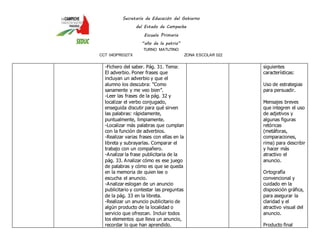 Secretaría de Educación del Gobierno 
del Estado de Campeche 
Escuela Primaria 
“año de la patria” 
TURNO MATUTINO 
CCT 04DPR0327X ZONA ESCOLAR 022 
-Fichero del saber. Pág. 31. Tema: 
El adverbio. Poner frases que 
incluyan un adverbio y que el 
alumno los descubra: “Como 
sanamente y me veo bien”. 
-Leer las frases de la pág. 32 y 
localizar el verbo conjugado, 
enseguida discutir para qué sirven 
las palabras: rápidamente, 
puntualmente, limpiamente. 
-Localizar más palabras que cumplan 
con la función de adverbios. 
-Realizar varias frases con ellas en la 
libreta y subrayarlas. Comparar el 
trabajo con un compañero. 
-Analizar la frase publicitaria de la 
pág. 33. Analizar cómo es ese juego 
de palabras y cómo es que se queda 
en la memoria de quien lee o 
escucha el anuncio. 
-Analizar eslogan de un anuncio 
publicitario y contestar las preguntas 
de la pág. 33 en la libreta. 
-Realizar un anuncio publicitario de 
algún producto de la localidad o 
servicio que ofrezcan. Incluir todos 
los elementos que lleva un anuncio, 
recordar lo que han aprendido. 
siguientes 
características: 
Uso de estrategias 
para persuadir. 
Mensajes breves 
que integren el uso 
de adjetivos y 
algunas figuras 
retóricas 
(metáforas, 
comparaciones, 
rima) para describir 
y hacer más 
atractivo el 
anuncio. 
Ortografía 
convencional y 
cuidado en la 
disposición gráfica, 
para asegurar la 
claridad y el 
atractivo visual del 
anuncio. 
Producto final 
 
