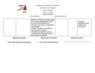 Secretaría de Educación del Gobierno 
del Estado de Campeche 
Escuela Primaria 
“año de la patria” 
TURNO MATUTINO 
CCT 04DPR0327X ZONA ESCOLAR 022 
Realizar el trabajo en parejas. Puede 
ser en cartel, grabado para radio o 
en video. Darle libertad a los 
alumnos a que usen su imaginación 
y creatividad. 
-Revisar el trabajo con ayuda de 
otros equipos y corregir. 
-Presentar el producto al grupo. 
-Contestar las preguntas de logros 
del proyecto en la libreta. 
Anuncios 
publicitarios para 
publicar en la 
comunidad. 
Maestro(a) de Grupo 
____________________________________ 
Profra. Nelly Guadalupe Chab Saravia 
Director (a) de la Escuela 
__________________________________ 
Profr. José Luis Peralta López 
Supervisor escolar 
____________________________________ 
 