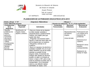 Secretaría de Educación del Gobierno 
del Estado de Campeche 
Escuela Primaria 
“año de la patria” 
TURNO MATUTINO 
CCT 04DPR0327X ZONA ESCOLAR 022 
PLANEACION DE ACTIVIDADES EDUCATIVAS 2014-2015 
Grado y Grupo 5 ”A” Asignatura: Matemáticas Bloque: I 
Tema: Diferentes ángulos Periodo de realización: 15, 17 y 18 de septiembre 
Competencias 
de la 
Asignatura 
Aprendizaje 
Esperado 
Actividades 
Contenidos 
Transversales 
Recursos 
Didácticos 
Recursos de 
Evaluación 
-Resolver 
problemas de 
manera 
autónoma 
-Comunicar 
información 
matemática 
-Validar 
procedimientos 
y resultados 
-Manejar 
técnicas 
eficientemente 
Identificación de 
ángulos rectos, 
agudos y obtusos. 
-Para ver el tema de los ángulos 
se debe rescatar paralelas y 
perpendiculares y posteriormente 
mostrar una imagen para que 
quede más clara. 
-Preguntar a los alumnos sobre 
figuras o cosas que tiene cada uno 
de los ángulos que se muestran. 
-Dibujarlos y colorear en el 
cuaderno. 
-Reunir en equipos a los alumnos y 
contestar el desafío #9, en el cual 
deben identificar que de las rectas 
secantes se pueden formar 
ángulos rectos. Al momento de 
trabajar este desafío los alumnos 
pueden no saber si el ángulo es 
menor o mayor a 90°, pero si esa 
duda se presenta se puede usar el 
transportador. Si no recuerdan 
sobre su uso deberán realizar 
actividades de repaso. Libro 
Representaciones 
de diversos 
ángulos 
Libros de texto 
Participación oral 
y en equipo en la 
resolución de 
problemas 
Ejercicios en el 
cuaderno 
Resolución de los 
desafíos 
correspondientes. 
Realización de 
trabajo en hojas 
 