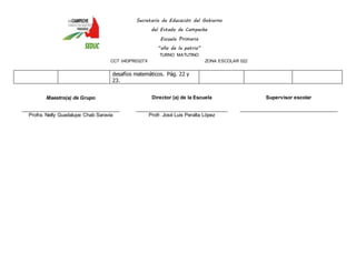Secretaría de Educación del Gobierno 
del Estado de Campeche 
Escuela Primaria 
“año de la patria” 
TURNO MATUTINO 
CCT 04DPR0327X ZONA ESCOLAR 022 
desafíos matemáticos. Pág. 22 y 
23. 
Maestro(a) de Grupo 
____________________________________ 
Profra. Nelly Guadalupe Chab Saravia 
Director (a) de la Escuela 
__________________________________ 
Profr. José Luis Peralta López 
Supervisor escolar 
____________________________________ 
 