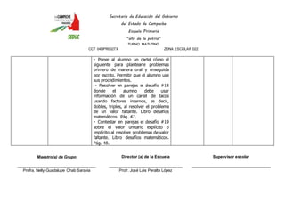 Secretaría de Educación del Gobierno 
del Estado de Campeche 
Escuela Primaria 
“año de la patria” 
TURNO MATUTINO 
CCT 04DPR0327X ZONA ESCOLAR 022 
Poner al alumno un cartel cómo el 
siguiente para plantearle problemas 
primero de manera oral y enseguida 
por escrito. Permitir que el alumno use 
sus procedimientos. 
Resolver en parejas el desafío #18 
donde el alumno debe usar 
información de un cartel de tacos 
usando factores internos, es decir, 
dobles, triples, al resolver el problema 
de un valor faltante. Libro desafíos 
matemáticos. Pág. 47. 
Contestar en parejas el desafío #19 
sobre el valor unitario explícito o 
implícito al resolver problemas de valor 
faltante. Libro desafíos matemáticos. 
Pág. 48. 
Maestro(a) de Grupo 
____________________________________ 
Profra. Nelly Guadalupe Chab Saravia 
Director (a) de la Escuela 
__________________________________ 
Profr. José Luis Peralta López 
Supervisor escolar 
____________________________________ 
 