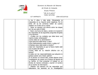 Secretaría de Educación del Gobierno 
del Estado de Campeche 
Escuela Primaria 
“año de la patria” 
TURNO MATUTINO 
CCT 04DPR0327X ZONA ESCOLAR 022 
a los 3 años y más atrás. Obviamente la 
respuestas en su mayoría serán negativas. Por lo 
tanto ahí se les comienza hablar de cuando 
estaban en el útero de su mamá. 
Hacer en equipos una lámina sobre las etapas 
por las que pasa el bebé. 
Hacer una lluvia de ideas y anotar en el pizarrón 
las respuestas de las siguientes preguntas dirigidas 
a los alumnos: 
¿Cuáles son los cuidados que debe tener una 
mamá al estar embarazada? 
¿Cómo debe ser su alimentación? 
¿Qué ejercicios debe llevar a cabo? 
¿Qué medicamentos puede tomar y cuáles no? 
¿Cuántas veces debe asistir al doctor? 
¿Qué tan importante es que la futura madre esté 
con el padre del bebé? 
¿Cómo debe ser su relación afectiva con su 
pareja? 
¿Cuáles son las responsabilidades que adquiere la 
pareja cuando van a hacer padres? 
Si el alumno no conoce esto, puede dejarse como 
investigación de campo con el apoyo de alguien de 
su familia. Al final presentar el trabajo en su 
libreta de manera ordenada y escribir el nombre 
de su fuente de información. 
Realizar una plenaria con las respuestas que 
obtuvieron los alumnos en la investigación 
 