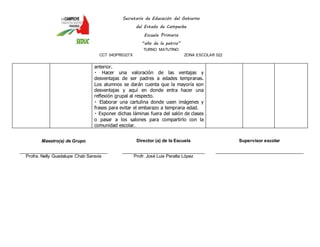 Secretaría de Educación del Gobierno 
del Estado de Campeche 
Escuela Primaria 
“año de la patria” 
TURNO MATUTINO 
CCT 04DPR0327X ZONA ESCOLAR 022 
anterior. 
Hacer una valoración de las ventajas y 
desventajas de ser padres a edades tempranas. 
Los alumnos se darán cuenta que la mayoría son 
desventajas y aquí en donde entra hacer una 
reflexión grupal al respecto. 
Elaborar una cartulina donde usen imágenes y 
frases para evitar el embarazo a temprana edad. 
Exponer dichas láminas fuera del salón de clases 
o pasar a los salones para compartirlo con la 
comunidad escolar. 
Maestro(a) de Grupo 
____________________________________ 
Profra. Nelly Guadalupe Chab Saravia 
Director (a) de la Escuela 
__________________________________ 
Profr. José Luis Peralta López 
Supervisor escolar 
____________________________________ 
 