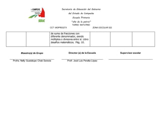 Secretaría de Educación del Gobierno 
del Estado de Campeche 
Escuela Primaria 
“año de la patria” 
TURNO MATUTINO 
CCT 04DPR0327X ZONA ESCOLAR 022 
de suma de fracciones con 
diferente denominador, siendo 
múltiplos o divisores entre sí. Libro 
desafíos matemáticos. Pág. 10. 
Maestro(a) de Grupo 
____________________________________ 
Profra. Nelly Guadalupe Chab Saravia 
Director (a) de la Escuela 
__________________________________ 
Profr. José Luis Peralta López 
Supervisor escolar 
____________________________________ 
 