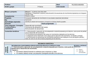 Profesor Nivel TELESECUNDARIA
Grado y grupo 3ª Danza Ciclo escolar
Bloque y proyecto. Bloque II. La danza y las otras artes
Secuencia 1: Preparación corporal y estructuración de secuencias de movimientos expresivos en el espacio
parcial y total.
Competencias. Artística y cultural
Propósito. Incorporar elementos de movimiento en sus propias creaciones dancísticas.
Eje. Apreciación
Aprendizajes esperados Identifica la relación del movimiento y el espacio en diversos diseños grupales.
Duración Fecha programada
Tema integrador. Conceptos
Fundamentales y
subsidiarios.
Desarrollo del movimiento
Conciencia de alineación del cuerpo
Estructuración de secuencias
Contenidos temáticos 1.1 Estructuración y ejecución de una preparación corporal propuesta por el alumno, como punto de partida
para el desarrollo del movimiento.
1.2 Conciencia de la alineación del cuerpo en movimientos realizados por los alumnos.
1.3 Integración de la respiración como apoyo para la ejecución del movimiento, con fluidez y energía.
1.4 Estructuración de secuencias de movimientos expresivos que impliquen el uso del espacio parcial y
total; así como el uso de la música propuesta por los alumnos.
SECUENCIA DIDÁCTICA
FASEDE
APERTURA
(50min)
RECUPERACION CONOCIMIENTOS PREVIOS/SITUACION DIDACTICA/CONFLICTO COGN
1.1 Estructuración y ejecución de una preparación corporal propuesta por el alumno, como punto de
partida para el desarrollo del movimiento.
Sesión 1.
 El maestro deberá fomentar la calistenia para comenzar su clase
 El maestro deberá montar una pequeña coreografía sencilla a los alumnos
RECURSOS Y MATERIALES
DIDÁCTICOS
 Pelota
 Libro de
actividades
 