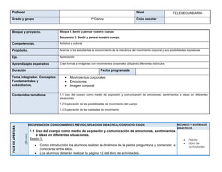 Profesor Nivel TELESECUNDARIA
Grado y grupo 1ª Danza Ciclo escolar
Bloque y proyecto. Bloque I. Sentir y pensar nuestro cuerpo
Secuencia 1: Sentir y pensar nuestro cuerpo.
Competencias. Artística y cultural
Propósito. Acercar a los estudiantes al conocimiento de la mecánica del movimiento corporal y sus posibilidades expresivas
Eje. Apreciación
Aprendizajes esperados Crea formas e imágenes con movimientos corporales utilizando diferentes estímulos
Duración Fecha programada
Tema integrador. Conceptos
Fundamentales y
subsidiarios.
 Movimientos corporales
 Emociones
 Imagen corporal
Contenidos temáticos 1.1 Uso del cuerpo como medio de expresión y comunicación de emociones, sentimientos e ideas en diferentes
situaciones
1.2 Exploración de las posibilidades de movimiento del cuerpo
1.3 Exploración de las calidades de movimiento
FASEDEAPERTURA
(50min)
RECUPERACION CONOCIMIENTOS PREVIOS/SITUACION DIDACTICA/CONFLICTO COGN
1.1 Uso del cuerpo como medio de expresión y comunicación de emociones, sentimientos
e ideas en diferentes situaciones.
Sesión 1.
 Como introducción los alumnos realizar la dinámica de la pelota preguntona y comenzar a
conocerse entre ellos.
 Los alumnos deberán realizar la página 12 del libro de actividades.
RECURSOS Y MATERIALES
DIDÁCTICOS
 Pelota
 Libro de
actividades
 