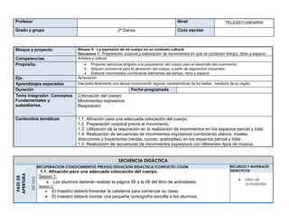 Profesor Nivel TELESECUNDARIA
Grado y grupo 2ª Danza Ciclo escolar
Bloque y proyecto. Bloque II. La expresión de mi cuerpo en un contexto cultural
Secuencia 1: Preparación corporal y elaboración de movimientos en que se combinen tiempo, ritmo y espacio
Competencias. Artística y cultural
Propósito.  Proponer ejercicios dirigidos a la preparación del cuerpo para el desarrollo del movimiento.
 Adquirir conciencia para la alineación del cuerpo, a partir de segmentos corporales.
 Elaborar movimientos combinando elementos del tiempo, ritmo y espacio.
Eje. Apreciación
Aprendizajes esperados Interpreta libremente una danza incorporando algunas características de los bailes mestizos de su región.
Duración Fecha programada
Tema integrador. Conceptos
Fundamentales y
subsidiarios.
Colocación del cuerpo
Movimientos expresivos
Respiración
Contenidos temáticos 1.1. Afinación para una adecuada colocación del cuerpo.
1.2. Preparación corporal previa al movimiento.
1.3. Utilización de la respiración en la realización de movimientos en los espacios parcial y total.
1.4. Realización de secuencias de movimientos expresivos combinando planos, niveles,
direcciones y trayectorias (rectas, curvas, quebradas) en los espacios parcial y total.
1.5. Realización de secuencias de movimientos expresivos con diferentes tipos de música.
SECUENCIA DIDÁCTICA
FASEDE
APERTURA
(50min)
RECUPERACION CONOCIMIENTOS PREVIOS/SITUACION DIDACTICA/CONFLICTO COGN
1.1. Afinación para una adecuada colocación del cuerpo.
Sesión 1.
 Los alumnos deberán realizar la página 59 a la 66 del libro de actividades
Sesión 2.
 El maestro deberá fomentar la calistenia para comenzar su clase.
 El maestro deberá montar una pequeña coreografía sencilla a los alumnos.
RECURSOS Y MATERIALES
DIDÁCTICOS
 Libro de
actividades
 