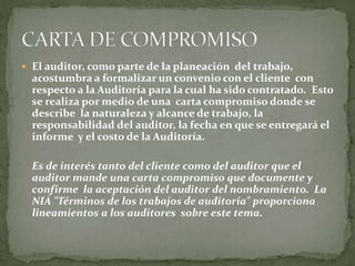  El auditor, como parte de la planeación del trabajo,
acostumbra a formalizar un convenio con el cliente con
respecto a la Auditoría para la cual ha sido contratado. Esto
se realiza por medio de una carta compromiso donde se
describe la naturaleza y alcance de trabajo, la
responsabilidad del auditor, la fecha en que se entregará el
informe y el costo de la Auditoría.
Es de interés tanto del cliente como del auditor que el
auditor mande una carta compromiso que documente y
confirme la aceptación del auditor del nombramiento. La
NIA "Términos de los trabajos de auditoría" proporciona
lineamientos a los auditores sobre este tema.
 