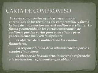 La carta compromiso ayuda a evitar malos
entendidos de los términos del compromiso, y forma
la base de una relación entre el auditor y el cliente. La
forma y contenido de las cartas compromiso de
auditoría pueden variar para cada cliente pero
generalmente incluyen lo siguiente:
· El objetivo de la auditoría de los estados
financieros.
· La responsabilidad de la administración por los
estados financieros.
· El alcance de la auditoría, incluyendo referencia
a la legislación, reglamentos aplicables, o
 
