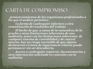 pronunciamientos de los organismos profesionales a
los que el auditor pertenece.
· La forma de cualesquier informes u otra
comunicación de resultados del trabajo.
· El hecho de que, a causa de la naturaleza de la
prueba y otras limitaciones inherentes de una
auditoría, junto con las limitaciones inherentes de
cualquier sistema de contabilidad y de control
interno, hay un riesgo inevitable de que alguna
declaración errónea de importancia relativa pueda
permanecer sin ser descubierta.
· Acceso a cualesquier registros, documentación y
otra información solicitada en conexión con la
auditoría.
 