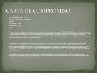 AUDITORES ANDINOS LTDA.
Avenida El Dorado Santa Fe de Bogotá
Señores
JUNTA DIRECTIVA
OFIMUEBLES Ltda.
Ciudad.
De acuerdo con su solicitud que auditemos los Estados de Situación Financiera de OFIMUEBLES Ltda. al 31 de diciembre de 2.00A
y 2.00B, los correspondientes Estados de Resultados, de Cambios en el Patrimonio, Cambios en la Situación Financiera, de Flujos
de Efectivo y notas a los mismos por los años terminados en esas fechas. Por medio de la presente, tenemos el agrado de
confirmar nuestra aceptación y nuestro entendimiento de este compromiso. Nuestra auditoría será realizada con el objetivo de
expresar una opinión sobre los estados financieros.
Efectuaremos nuestra auditoría de acuerdo con Normas de Auditoría de General Aceptación vigentes en Colombia. Dichas
normas requieren que planeemos y desarrollemos la auditoría para obtener una certeza razonable sobre si los estados
financieros están libres de manifestaciones erróneas importantes. Una auditoría incluye el examen, sobre una base de pruebas,
de la evidencia que soporta los montos y revelaciones en los estados financieros. Una auditoría también incluye evaluar los
principios de contabilidad usados y las estimaciones importantes hechas por la gerencia, así como la presentación global de los
estados financieros.
En virtud de la naturaleza comprobatoria y de otras limitaciones inherentes de una auditoría, junto con las limitaciones
inherentes de cualquier sistema de contabilidad y control interno, hay un riesgo inevitable de que aún algunas presentaciones
erróneas puedan permanecer sin ser descubiertas.
 