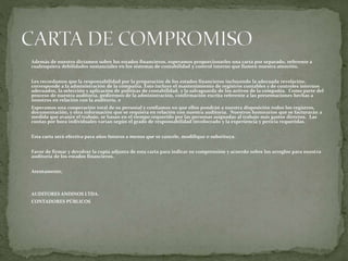 Además de nuestro dictamen sobre los estados financieros, esperamos proporcionarles una carta por separado, referente a
cualesquiera debilidades sustanciales en los sistemas de contabilidad y control interno que llamen nuestra atención.
Les recordamos que la responsabilidad por la preparación de los estados financieros incluyendo la adecuada revelación,
corresponde a la administración de la compañía. Esto incluye el mantenimiento de registros contables y de controles internos
adecuados, la selección y aplicación de políticas de contabilidad, y la salvaguarda de los activos de la compañía. Como parte del
proceso de nuestra auditoría, pediremos de la administración, confirmación escrita referente a las presentaciones hechas a
nosotros en relación con la auditoría. e
Esperamos una cooperación total de su personal y confiamos en que ellos pondrán a nuestra disposición todos los registros,
documentación, y otra información que se requiera en relación con nuestra auditoría. Nuestros honorarios que se facturarán a
medida que avance el trabajo, se basan en el tiempo requerido por las personas asignadas al trabajo más gastos directos. Las
cuotas por hora individuales varían según el grado de responsabilidad involucrado y la experiencia y pericia requeridas.
Esta carta será efectiva para años futuros a menos que se cancele, modifique o substituya.
Favor de firmar y devolver la copia adjunta de esta carta para indicar su comprensión y acuerdo sobre los arreglos para nuestra
auditoría de los estados financieros.
Atentamente,
AUDITORES ANDINOS LTDA.
CONTADORES PÚBLICOS
 
