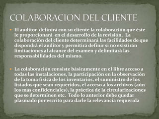  El auditor definirá con su cliente la colaboración que éste
le proporcionará en el desarrollo de la revisión. La
colaboración del cliente determinará las facilidades de que
dispondrá el auditor y permitirá definir si no existirán
limitaciones al alcance del examen y delimitará las
responsabilidades del mismo.
 La colaboración consiste básicamente en el libre acceso a
todas las instalaciones, la participación en la observación
de la toma física de los inventarios, el suministro de los
listados que sean requeridos, el acceso a los archivos (aún
los más confidenciales), la práctica de la circularizaciones
que se determinen etc. Todo lo anterior debe quedar
plasmado por escrito para darle la relevancia requerida
 
