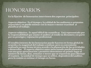 En la fijación de honorarios intervienen dos aspectos principales:
Aspecto objetivo: Es el tiempo y la calidad de los auditores o asistentes
requeridos y se puede estimar con la mayor o menor exactitud al
planificar el trabajo.
Aspecto subjetivo: Es aquel difícil de cuantificar. Está representado por
la responsabilidad que asume el auditor al rendir su dictamen y en parte
por su prestigio y reputación profesional.
El establecimiento de los honorarios puede hacerse en forma global de
acuerdo a la magnitud del trabajo a realizar, pero es conveniente
realizarlo en una forma técnica acorde a la planeación de las actividades
a desarrollar. El aspecto objetivo antes mencionado puede planearse
con una gran aproximación y permitirá determinar en primer lugar el
número de horas, días, semanas o meses que se requerirán para efectuar
el examen. La unidad de tiempo que se utilice, dependerá del auditor,
pero lo común es estimar el tiempo en horas.
 