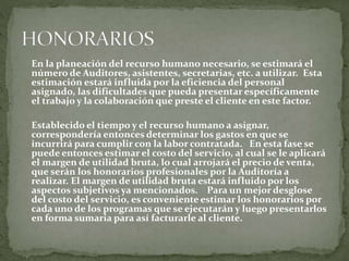 En la planeación del recurso humano necesario, se estimará el
número de Auditores, asistentes, secretarias, etc. a utilizar. Esta
estimación estará influida por la eficiencia del personal
asignado, las dificultades que pueda presentar específicamente
el trabajo y la colaboración que preste el cliente en este factor.
Establecido el tiempo y el recurso humano a asignar,
correspondería entonces determinar los gastos en que se
incurrirá para cumplir con la labor contratada. En esta fase se
puede entonces estimar el costo del servicio, al cual se le aplicará
el margen de utilidad bruta, lo cual arrojará el precio de venta,
que serán los honorarios profesionales por la Auditoría a
realizar. El margen de utilidad bruta estará influido por los
aspectos subjetivos ya mencionados. Para un mejor desglose
del costo del servicio, es conveniente estimar los honorarios por
cada uno de los programas que se ejecutarán y luego presentarlos
en forma sumaria para así facturarle al cliente.
 