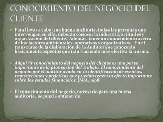  Para llevar a cabo una buena auditoría, todas las personas que
intervengan en ella, deberán conocer la industria, actitudes y
organización del cliente. Además, tener un conocimiento acerca
de los factores ambientales, operativos y organizativos. En el
transcurso de la elaboración de la Auditoría se conocerán
básicamente aspectos que irán haciendo más efectiva la misma.
 Adquirir conocimiento del negocio del cliente es una parte
importante de la planeación del trabajo. El conocimiento del
negocio por el auditor ayuda en la identificación de eventos,
transacciones y prácticas que puedan tener un efecto importante
sobre los estados financieros. [NIA, 1998]
 El conocimiento del negocio, necesario para una buena
auditoría, se puede obtener de:
 