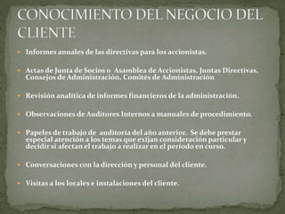  Informes anuales de las directivas para los accionistas.
 Actas de Junta de Socios o Asamblea de Accionistas, Juntas Directivas,
Consejos de Administración, Comités de Administración
 Revisión analítica de informes financieros de la administración.
 Observaciones de Auditores Internos a manuales de procedimiento.
 Papeles de trabajo de auditoría del año anterior. Se debe prestar
especial atención a los temas que exijan consideración particular y
decidir si afectan el trabajo a realizar en el período en curso.
 Conversaciones con la dirección y personal del cliente.
 Visitas a los locales e instalaciones del cliente.
 