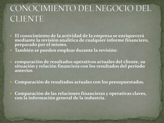  El conocimiento de la actividad de la empresa se enriquecerá
mediante la revisión analítica de cualquier informe financiero,
preparado por el mismo.
 También se pueden emplear durante la revisión:
 comparación de resultados operativos actuales del cliente, su
situación y relación financiera con los resultados del período
anterior.
 Comparación de resultados actuales con los presupuestados.
 Comparación de las relaciones financieras y operativas claves,
con la información general de la industria.
 