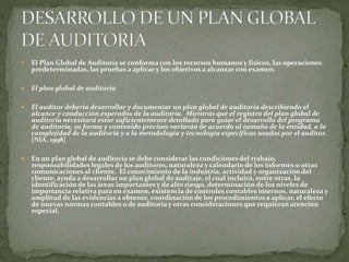  El Plan Global de Auditoría se conforma con los recursos humanos y físicos, las operaciones
predeterminadas, las pruebas a aplicar y los objetivos a alcanzar con examen.
 El plan global de auditoría
 El auditor debería desarrollar y documentar un plan global de auditoría describiendo el
alcance y conducción esperados de la auditoría. Mientras que el registro del plan global de
auditoría necesitará estar suficientemente detallado para guiar el desarrollo del programa
de auditoría, su forma y contenido precisos variarán de acuerdo al tamaño de la entidad, a la
complejidad de la auditoría y a la metodología y tecnología específicas usadas por el auditor.
[NIA, 1998]
 En un plan global de auditoría se debe considerar las condiciones del trabajo,
responsabilidades legales de los auditores, naturaleza y calendario de los informes u otras
comunicaciones al cliente. El conocimiento de la industria, actividad y organización del
cliente, ayuda a desarrollar un plan global de auditaje, el cual incluirá, entre otras, la
identificación de las áreas importantes y de alto riesgo, determinación de los niveles de
importancia relativa para en examen, existencia de controles contables internos, naturaleza y
amplitud de las evidencias a obtener, coordinación de los procedimientos a aplicar, el efecto
de nuevas normas contables o de auditoría y otras consideraciones que requieran atención
especial.
 