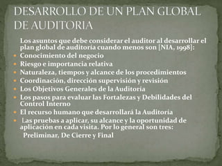 Los asuntos que debe considerar el auditor al desarrollar el
plan global de auditoría cuando menos son [NIA, 1998]:
 Conocimiento del negocio
 Riesgo e importancia relativa
 Naturaleza, tiempos y alcance de los procedimientos
 Coordinación, dirección supervisión y revisión
 Los Objetivos Generales de la Auditoría
 Los pasos para evaluar las Fortalezas y Debilidades del
Control Interno
 El recurso humano que desarrollará la Auditoría
 Las pruebas a aplicar, su alcance y la oportunidad de
aplicación en cada visita. Por lo general son tres:
Preliminar, De Cierre y Final
 