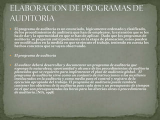  El programa de auditoría es un enunciado, lógicamente ordenado y clasificado,
de los procedimientos de auditoría que han de emplearse, la extensión que se les
ha de dar y la oportunidad en que se han de aplicar. Dado que los programas de
auditoría se preparan anticipadamente en la etapa de planeación, estos pueden
ser modificados en la medida en que se ejecute el trabajo, teniendo en cuenta los
hechos concretos que se vayan observando.
 El programa de auditoría
 El auditor deberá desarrollar y documentar un programa de auditoría que
exponga la naturaleza, oportunidad y alcance de los procedimientos de auditoría
planeados que se requieren para implementar el plan de auditoría global. El
programa de auditoría sirve como un conjunto de instrucciones a los auxiliares
involucrados en la auditoría y como medio para el control y registro de la
ejecución apropiada del trabajo. El programa de auditoría puede también
contener los objetivos de la auditoría para cada área y un presupuesto de tiempos
en el que son presupuestadas las horas para las diversas áreas o procedimientos
de auditoría. [NIA, 1998]
 