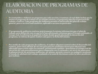  Se acostumbra a elaborar un programa por cada sección a examinar, el cual debe incluir por lo
menos el programa de trabajo en un sentido estricto y el programa adscrito al personal del
trabajo a realizar. Cada programa de Auditoría permite el desarrollo del plan de trabajo
general, pero a un nivel más analítico, aplicado a un área en particular.
 El programa de auditoría contiene prácticamente la misma información que el plan de
trabajo, pero difiere de este en que se le han adicionado columnas para el tiempo estimado, el
tiempo real, la referencia al papel de trabajo donde quedó plasmada la ejecución del
programa, la rubrica de quien realizó cada paso y la fecha del mismo.
 Por medio de cada programa de auditoría, el auditor adquiere control sobre el desarrollo del
examen, pues estos además de ser una guía para los asistentes sirven para efectuar una
adecuada supervisión sobre los mismos, permitiendo también determinar el tiempo real de
ejecución de cada procedimiento para compararlo con el estimado y así servir de pauta para
la planeación de las próximas auditorías, así mismo, permite conocer en cualquier momento
el estado de adelanto del trabajo, ayudando a la toma de decisiones sobre la labor pendiente
por realizar.
 