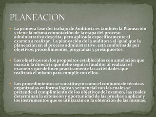  La primera fase del trabajo de Auditoría es también la Planeación
y tiene la misma connotación de la etapa del proceso
administrativo descrita, pero aplicada específicamente al
examen a realizar. La planeación de la auditoría al igual que la
planeación en el proceso administrativo, está conformada por
objetivos, procedimientos, programas y presupuestos.
 Los objetivos son los propósitos establecidos con antelación que
marcan la directriz que debe seguir el auditor al realizar el
examen y que definen prácticamente las actividades que
realizará el mismo para cumplir con ellos.
 Los procedimientos se constituyen como el conjunto de técnicas
organizadas en forma lógica y secuencial con las cuales se
pretende el cumplimiento de los objetivos del examen, las cuales
determinan la extensión y oportunidad de las pruebas a aplicar y
los instrumentos que se utilizarán en la obtención de las mismas.
 
