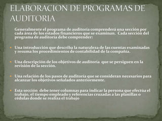 Generalmente el programa de auditoría comprenderá una sección por
cada área de los estados financieros que se examinan. Cada sección del
programa de auditoría debe comprender:
 Una introducción que describa la naturaleza de las cuentas examinadas
y resuma los procedimientos de contabilidad de la compañía.
 Una descripción de los objetivos de auditoría que se persiguen en la
revisión de la sección.
 Una relación de los pasos de auditoría que se consideran necesarios para
alcanzar los objetivos señalados anteriormente.
 Esta sección debe tener columnas para indicar la persona que efectúa el
trabajo, el tiempo empleado y referencias cruzadas a las planillas o
cédulas donde se realiza el trabajo
 