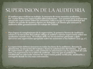  El auditor para realizar su trabajo, la mayoría de veces necesita ayudantes,
los cuales deben ser supervisados adecuadamente. Las razones para realizar una
apropiada supervisión sobre los asistentes radica en que la responsabilidad del
auditor no puede de manera alguna ser delegada y al cliente que contrató la
auditoría debe garantizársele un trabajo de calidad.
 Para lograr el cumplimiento de la supervisión, la primera Norma de Auditoría
relativa a la ejecución del trabajo obliga al auditor a ejercer supervisión sobre sus
ayudantes cuando reza: "El trabajo debe ser técnicamente planeado y debe
ejercerse una supervisión apropiada sobre los asistentes si los hubiere"[Ley 43, 7°]
 La supervisión deberá ejercerse en todas las fases de la auditoría, durante la
planeación, la ejecución del trabajo y hasta la culminación del mismo. El grado
de supervisión a aplicarle a cada asistente se relacionará con la capacidad de cada
uno y su experiencia en la labor de auditaje. Una vez que el auditor ha
establecido un adecuado sistema de supervisión podrá verificarlo, analizarlo, y
corregirlo donde lo crea más conveniente.
 
