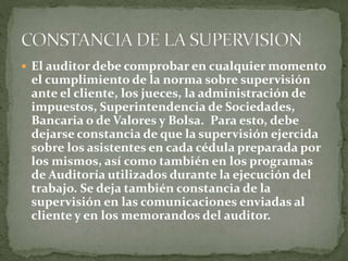  El auditor debe comprobar en cualquier momento
el cumplimiento de la norma sobre supervisión
ante el cliente, los jueces, la administración de
impuestos, Superintendencia de Sociedades,
Bancaria o de Valores y Bolsa. Para esto, debe
dejarse constancia de que la supervisión ejercida
sobre los asistentes en cada cédula preparada por
los mismos, así como también en los programas
de Auditoría utilizados durante la ejecución del
trabajo. Se deja también constancia de la
supervisión en las comunicaciones enviadas al
cliente y en los memorandos del auditor.
 