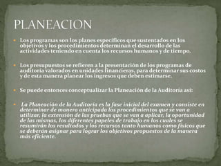  Los programas son los planes específicos que sustentados en los
objetivos y los procedimientos determinan el desarrollo de las
actividades teniendo en cuenta los recursos humanos y de tiempo.
 Los presupuestos se refieren a la presentación de los programas de
auditoría valorados en unidades financieras, para determinar sus costos
y de esta manera planear los ingresos que deben estimarse.
 Se puede entonces conceptualizar la Planeación de la Auditoría así:
 La Planeación de la Auditoría es la fase inicial del examen y consiste en
determinar de manera anticipada los procedimientos que se van a
utilizar, la extensión de las pruebas que se van a aplicar, la oportunidad
de las mismas, los diferentes papeles de trabajo en los cuales se
resumirán los resultados y los recursos tanto humanos como físicos que
se deberán asignar para lograr los objetivos propuestos de la manera
más eficiente.
 