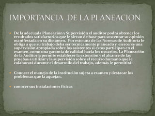  De la adecuada Planeación y Supervisión el auditor podrá obtener los
resultados satisfactorios que le sirvan de base para sustentar su opinión
manifestada en su dictamen. Por esto una de las Normas de Auditoría le
obliga a que su trabajo deba ser técnicamente planeado y ejercerse una
supervisión apropiada sobre los asistentes si estos participan en el
examen, como una garantía de calidad hacia los usuarios. La Planeación
de la Auditoría permite establecer la extensión y el alcance de las
pruebas a utilizar y la supervisión sobre el recurso humano que le
colaborará durante el desarrollo del trabajo, además le permitirá:
 Conocer el manejo de la institución sujeta a examen y destacar los
problemas que la aquejan.
 conocer sus instalaciones físicas
 