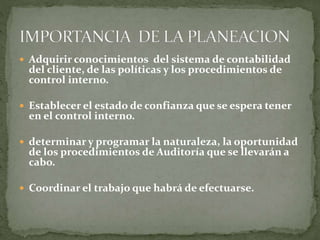  Adquirir conocimientos del sistema de contabilidad
del cliente, de las políticas y los procedimientos de
control interno.
 Establecer el estado de confianza que se espera tener
en el control interno.
 determinar y programar la naturaleza, la oportunidad
de los procedimientos de Auditoría que se llevarán a
cabo.
 Coordinar el trabajo que habrá de efectuarse.
 