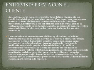  Antes de iniciar el examen, el auditor debe definir claramente las
condiciones básicas del servicio a prestar. Para lograr este propósito se
entrevistará con el cliente en las oportunidades que considere
necesarias. La entrevista debe ser planeada de manera tal que no se
soslayen aspectos de importancia, lo cual se consigue de manera efectiva
a través de listas de chequeo en las cuales se incluyan los asuntos
relevantes.
 Una vez exista un acuerdo entre el cliente y el auditor, se habrán
determinado las condiciones bajo las cuales se va a prestar el servicio
tales como tiempo, honorarios y gastos, los elementos que van a
ser proporcionados al auditor, la coordinación de trabajo de la
Auditoría con el de la propia oficina del cliente. El auditor
formalmente comunicará al cliente por escrito las condiciones
acordadas para realizar el trabajo, requiriéndose entonces una respuesta
también formal de aceptación, que evitará en el futuro cualquier
contratiempo que surja. Los términos del convenio contractual por
razones obvias, deben constar por escrito y llenar todas las formalidades
exigidas para este tipo de contrato.
 