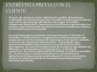  Después de obtener la mayor información posible de la persona
responsable de solicitar sus servicios, el auditor le pedirá que le informe
acerca de las personas que allí laboran, sus cargos, autoridad y
obligaciones dentro de la Empresa para así solicitar ser presentado a los
mismos y que esto le permita ponerse en contacto con ellos para obtener
la información que sea requerida.
 Las entrevistas previas incluirán conversaciones con el Gerente, el
Contador, el Auditor Interno y en general con todas las personas que
tengan que ver con las secciones de importancia en el examen, incluido,
si es necesario, el personal administrativo. Por medio de estas
entrevistas el auditor logrará conocer a través de la técnica de la
investigación, las reales áreas funcionales de la empresa (que pueden ser
diferentes a la planteadas por el organigrama), el trámite de
operaciones, las políticas generales de la entidad, las políticas contables
etc. En esta etapa se conocerá la estructura y características de
operación de la Organización examinada, por lo cual es conveniente
realizar un estudio general de los manuales de procedimientos y
funciones que existan.
 