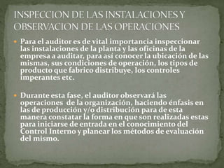  Para el auditor es de vital importancia inspeccionar
las instalaciones de la planta y las oficinas de la
empresa a auditar, para así conocer la ubicación de las
mismas, sus condiciones de operación, los tipos de
producto que fabrico distribuye, los controles
imperantes etc.
 Durante esta fase, el auditor observará las
operaciones de la organización, haciendo énfasis en
las de producción y/o distribución para de esta
manera constatar la forma en que son realizadas estas
para iniciarse de entrada en el conocimiento del
Control Interno y planear los métodos de evaluación
del mismo.
 