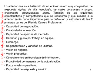 Lo anterior nos esta hablando de un entorno futuro muy competitivo, de
                                         respuesta rápida, de alta tecnología, de viajes constantes y largos,
                                         crecimiento organizacional plano. También de las siguientes
Lic. Rodolfo Alejandro Gómez Gutiérrez



                                         características y competencias que se requerirán y que aunado a lo
                                         anterior serán parte importante para la definición y estructura de las 2
                                         primeras partes del Plan de Carrera Profesional:
                                         • Capacidad de negociación.
                                         • Creatividad e innovación.
                                         • Capacidad de apertura de mercado.
                                         • Habilidad y gusto por trabajo en equipo.
                                         • Liderazgo.
                                         • Regionalización y variedad de idiomas.
                                         • Visión de negocio.
                                         • Visión productiva.
                                         • Conocimientos en tecnología de información.
                                         • Proactividad permanente por la actualización.
                                         • Pocos niveles operativos.
                                         • Capacidad de respuesta y servicio.                                  8
 