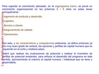 Para soportar el crecimiento planeado, en el organigrama futuro, se prevé un
              crecimiento organizacional en los próximos 2 / 3 años en estas áreas
              principalmente:
Lic. Rodolfo Alejandro Gómez Gutiérrez



              - Ingeniería de producto y desarrollo.
              - Logística.
              - Servicio a cliente.
              - Aseguramiento de calidad.
              - Operaciones.


              Con esto, y las características y competencias anteriores, se define entonces ya
              con muy buen grado de certeza, las opciones y perfiles de capital humano que se
              requerirán en el corto y mediano plazo.
              Habrá que realizar las evaluaciones de potencial y realizar el inventario de
              perfiles de potencial existentes, para enfocar el desarrollo del programa en éste
              sentido, aprovechando al máximo el capital humano / intelectual que se tiene y
              desarrollarlo.
 