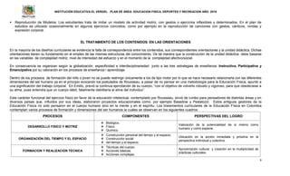 INSTITUCIÓN EDUCATIVA EL VERGEL PLAN DE ÁREA: EDUCACION FISICA, DEPORTES Y RECREACION AÑO: 2016
9
 Reproducción de Modelos: Los estudiantes trata de imitar un modelo de actividad motriz, con gestos o ejercicios inflexibles y determinados. En el plan de
estudios es utilizado ocasionalmente en algunos ejercicios concretos, como por ejemplo en la reproducción de canciones con gestos, cánticos, rondas y
expresión corporal.
EL TRATAMIENTO DE LOS CONTENIDOS EN LAS ORIENTACIONES
En la mayoría de los diseños curriculares se evidencia la falta de correspondencia entre los contenidos, sus correspondientes orientaciones y la unidad didáctica. Dichas
orientaciones tienen su fundamento en el empleo de las mismas estructuras del conocimiento. De tal manera que la construcción de la unidad didáctica debe basarse
en las variables de complejidad motriz, nivel de intensidad del esfuerzo y en el momento de la complejidad afectivo/social.
En consecuencia se organizan según la globalización, especificidad e interdisciplinariedad junto a las tres estrategias de enseñanza: Instructiva, Participativa y
Emancipativa por su valoración en los procesos de enseñanza / aprendizaje.
Dentro de los procesos de formación del niño o joven no se puede restringir únicamente a los de tipo motor por lo que se hace necesario relacionarla con las diferentes
dimensiones del ser humano ya en el principio evocando los postulados de Rousseau, a pesar de no pensar en una metodología para la Educación Física, apuntó a
una significación del trabajo corporal. En Emilio, previó la continua ejercitación de su cuerpo, “con el objetivo de volverlo robusto y vigoroso, para que obedeciese a
su alma, pues entendía que un cuerpo débil, fatalmente debilitaría al alma del individuo”.
Este carácter funcional del ejercicio físico en favor de la educación intelectual, contemplado por Rousseau, sirvió de rumbo para pensadores de distintas áreas y en
diversos países que, influidos por sus ideas, elaboraron proyectos educacionales como, por ejemplo Basedow y Pestalozzi. Estos antiguos gestores de la
Educación Física no solo pensaron en el cuerpo humano sino en la mente y en el espíritu. Los lineamientos curriculares de la Educación Física en Colombia
contemplan varios procesos de formación y dimensiones del ser humanos la cuales se observan en los siguientes cuadros:
PROCESOS COMPONENTES PERSPECTIVAS DEL LOGRO
DESARROLLO FISICO Y MOTRIZ
 Biológico.
 Físico.
 Químico.
Valoración de la potencialidad de sí mismo como
humano y como especie.
ORGANIZACIÓN DEL TIEMPO Y EL ESPACIO
 Construcción personal del tiempo y el espacio.
 Construcción social
 del tiempo y el espacio.
Ubicación en la acción inmediata y próxima en la
perspectiva individual y colectiva.
FORMACION Y REALIZACION TECNICA
 Técnicas del cuerpo.
 Acciones básicas.
 Acciones complejas.
Aproximación cultural y creación en la multiplicidad de
prácticas culturales.
 