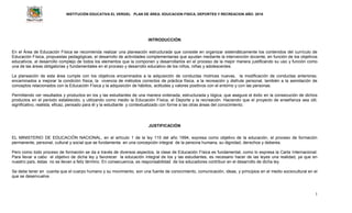 INSTITUCIÓN EDUCATIVA EL VERGEL PLAN DE ÁREA: EDUCACION FISICA, DEPORTES Y RECREACION AÑO: 2016
1
INTRODUCCIÓN
En el Área de Educación Física se recomienda realizar una planeación estructurada que consiste en organizar sistemáticamente los contenidos del currículo de
Educación Física, propuestas pedagógicas, el desarrollo de actividades complementarias que ayudan mediante la intervención docente, en función de los objetivos
educativos, al desarrollo complejo de todos los elementos que la componen y desarrollarlos en el proceso de la mejor manera justificando su uso y función como
una de las áreas obligatorias y fundamentales en el proceso y desarrollo educativo de los niños, niñas y adolescentes.
La planeación de esta área cumple con los objetivos encaminados a la adquisición de conductas motrices nuevas, la modificación de conductas anteriores,
encaminados a mejorar la condición física, la vivencia de métodos correctos de práctica física, a la recreación y disfrute personal, también a la asimilación de
conceptos relacionados con la Educación Física y la adquisición de hábitos, actitudes y valores positivos con el entorno y con las personas.
Permitiendo ver resultados y productos en los y las estudiantes de una manera ordenada, estructurada y lógica, que asegure el éxito en la consecución de dichos
productos en el periodo establecido, y utilizando como medio la Educación Física, el Deporte y la recreación. Haciendo que el proyecto de enseñanza sea útil,
significativo, realista, eficaz, pensado para él y la estudiante y contextualizado con forme a las otras áreas del conocimiento.
JUSTIFICACIÓN
EL MINISTERIO DE EDUCACIÓN NACIONAL, en el artículo 1 de la ley 115 del año 1994, expresa como objetivo de la educación, el proceso de formación
permanente, personal, cultural y social que se fundamenta en una concepción integral de la persona humana, su dignidad, derechos y deberes.
Pero como todo proceso de formación se da a través de diversos aspectos, la clase de Educación Física es fundamental, como lo expresa la Carta Internacional.
Para llevar a cabo el objetivo de dicha ley y favorecer la educación integral de los y las estudiantes, es necesario hacer de las leyes una realidad, ya que en
nuestro país, éstas no se llevan a feliz término. En consecuencia, es responsabilidad de los educadores contribuir en el desarrollo de dicha ley.
Se debe tener en cuenta que el cuerpo humano y su movimiento, son una fuente de conocimiento, comunicación, ideas, y principios en el medio sociocultural en el
que se desenvuelve.
 